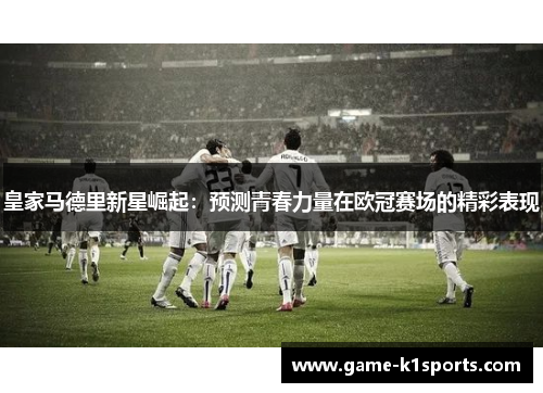 皇家马德里新星崛起：预测青春力量在欧冠赛场的精彩表现