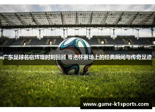 广东足球名宿辉煌时刻回顾 粤港杯赛场上的经典瞬间与传奇足迹
