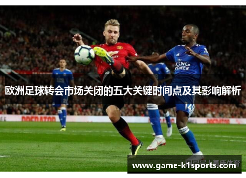 欧洲足球转会市场关闭的五大关键时间点及其影响解析